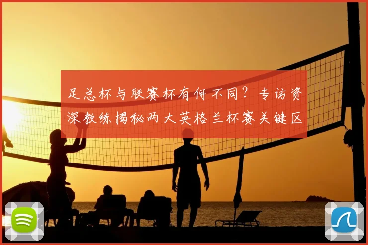 足总杯与联赛杯有何不同?专访资深教练揭秘两大英格兰杯赛关键区别