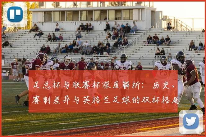 足总杯与联赛杯深度解析：历史、赛制差异与英格兰足球的双杯格局