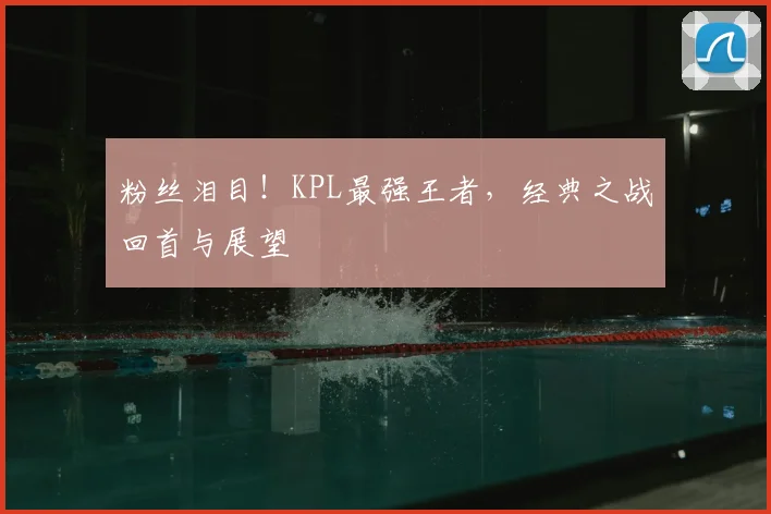 粉丝泪目!KPL最强王者,经典之战回首与展望