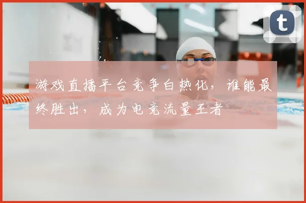 游戏直播平台竞争白热化，谁能最终胜出，成为电竞流量王者