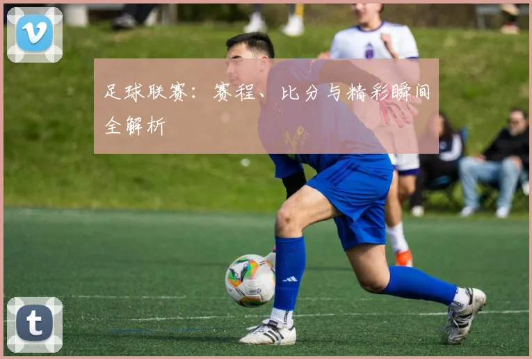 足球联赛:赛程、比分与精彩瞬间全解析