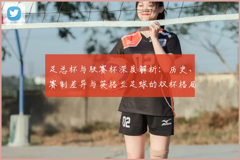 足总杯与联赛杯深度解析:历史、赛制差异与英格兰足球的双杯格局