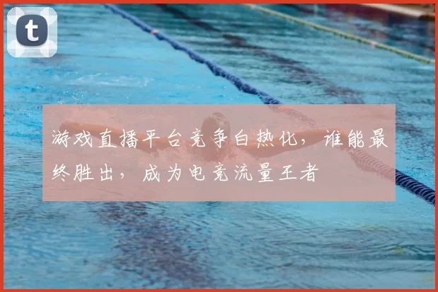 游戏直播平台竞争白热化,谁能最终胜出,成为电竞流量王者